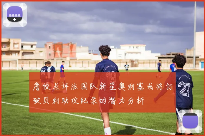 詹俊点评法国队新星奥利塞或将打破贝利助攻纪录的潜力分析