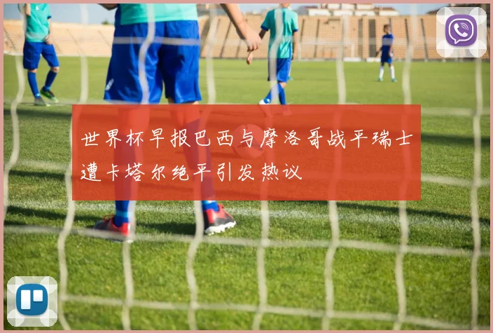 世界杯早报巴西与摩洛哥战平瑞士遭卡塔尔绝平引发热议