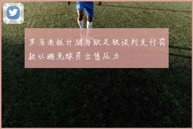 罗马老板计划与欧足联谈判支付罚款以避免球员出售压力