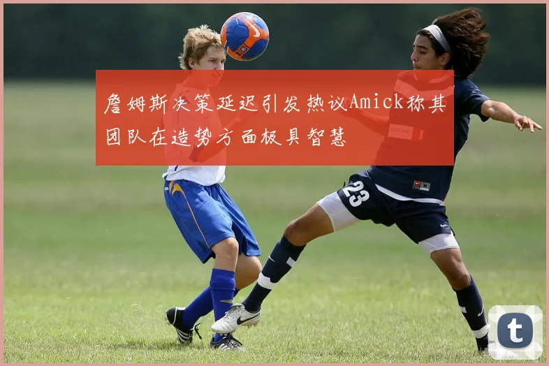 詹姆斯决策延迟引发热议Amick称其团队在造势方面极具智慧