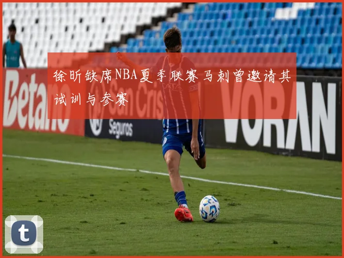 徐昕缺席NBA夏季联赛马刺曾邀请其试训与参赛