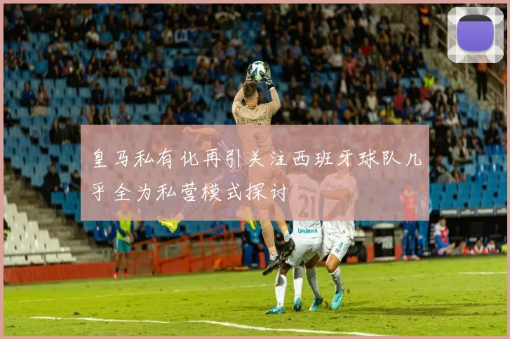 皇马私有化再引关注西班牙球队几乎全为私营模式探讨