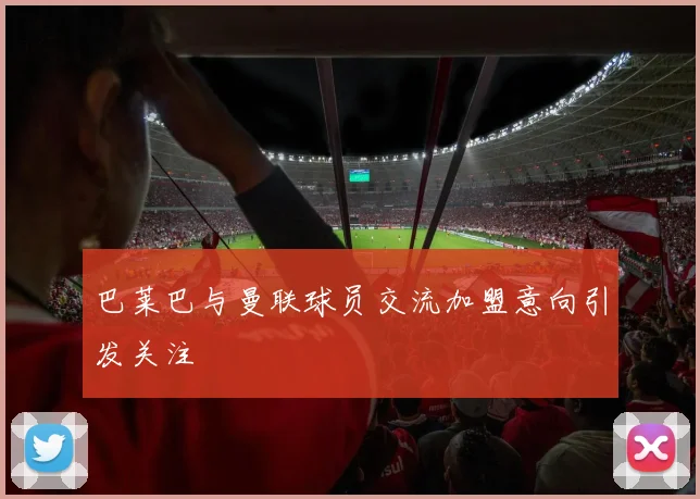 巴莱巴与曼联球员交流加盟意向引发关注