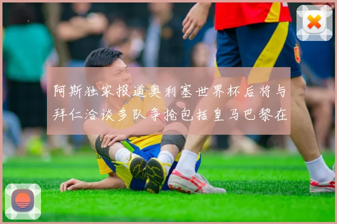 阿斯独家报道奥利塞世界杯后将与拜仁洽谈多队争抢包括皇马巴黎在内