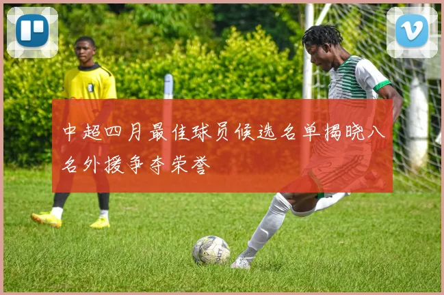 中超四月最佳球员候选名单揭晓八名外援争夺荣誉