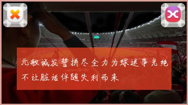 元敏诚发誓拼尽全力为球迷争光绝不让脏话伴随失利而来