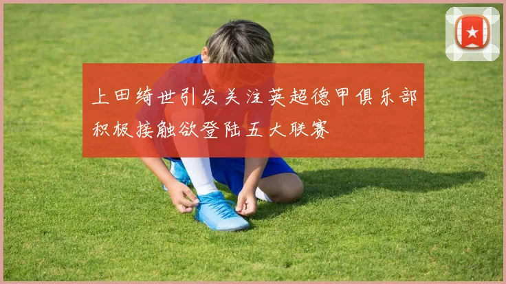 上田绮世引发关注英超德甲俱乐部积极接触欲登陆五大联赛