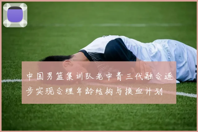 中国男篮集训队老中青三代融合逐步实现合理年龄结构与换血计划