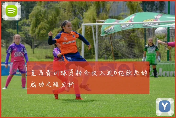 皇马青训球员转会收入近6亿欧元的成功之路分析