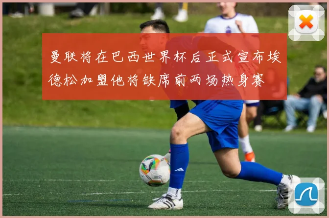 曼联将在巴西世界杯后正式宣布埃德松加盟他将缺席前两场热身赛