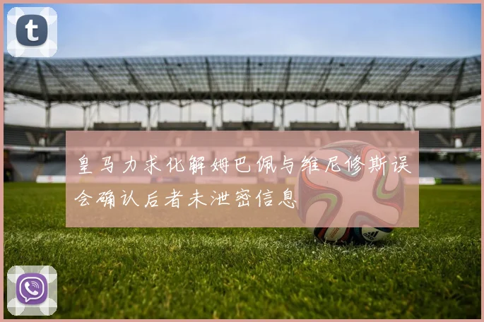 皇马力求化解姆巴佩与维尼修斯误会确认后者未泄密信息