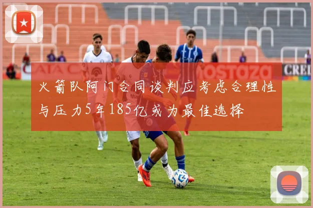 火箭队阿门合同谈判应考虑合理性与压力5年185亿或为最佳选择