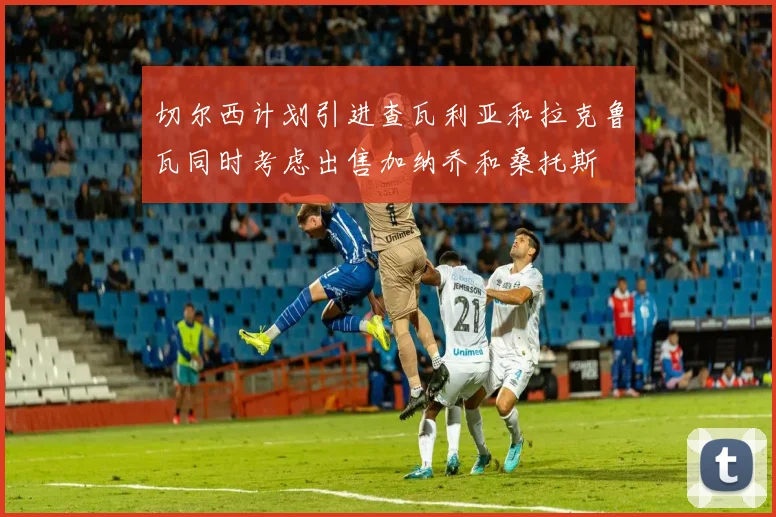 切尔西计划引进查瓦利亚和拉克鲁瓦同时考虑出售加纳乔和桑托斯