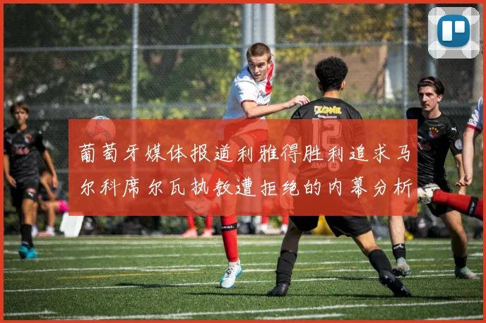 葡萄牙媒体报道利雅得胜利追求马尔科席尔瓦执教遭拒绝的内幕分析