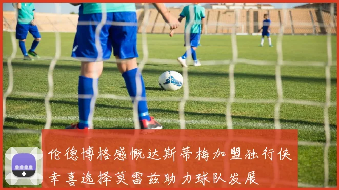 伦德博格感慨达斯蒂梅加盟独行侠幸喜选择莫雷兹助力球队发展
