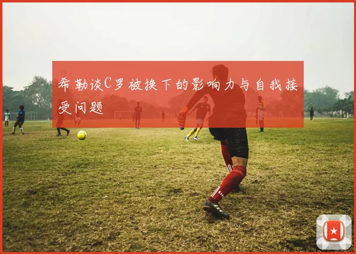 希勒谈C罗被换下的影响力与自我接受问题