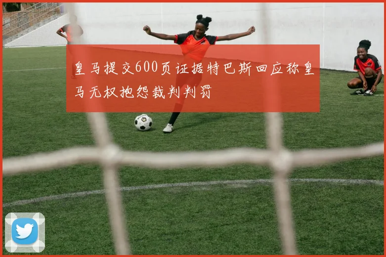 皇马提交600页证据特巴斯回应称皇马无权抱怨裁判判罚